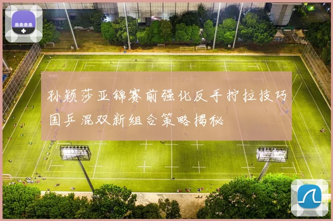 孙颖莎亚锦赛前强化反手拧拉技巧国乒混双新组合策略揭秘